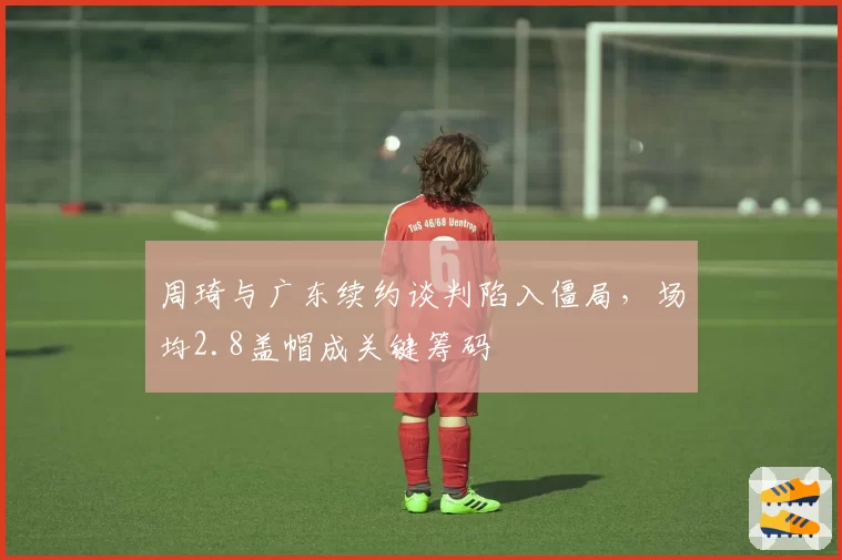 周琦与广东续约谈判陷入僵局,场均2.8盖帽成关键筹码
