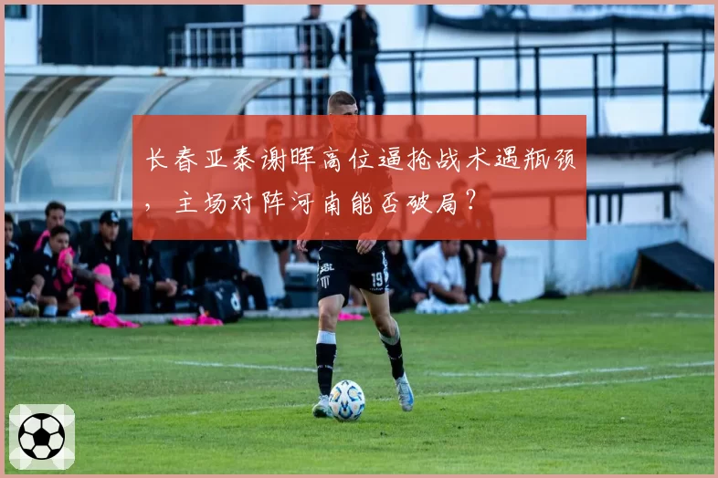 长春亚泰谢晖高位逼抢战术遇瓶颈，主场对阵河南能否破局？