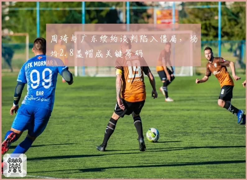周琦与广东续约谈判陷入僵局,场均2.8盖帽成关键筹码