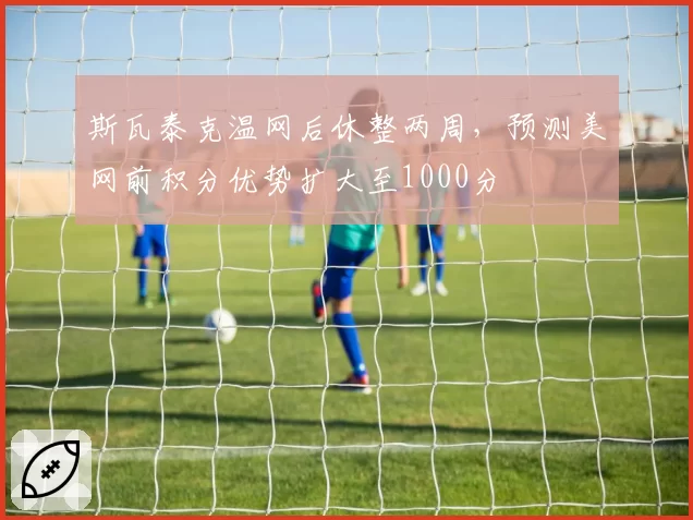斯瓦泰克温网后休整两周,预测美网前积分优势扩大至1000分