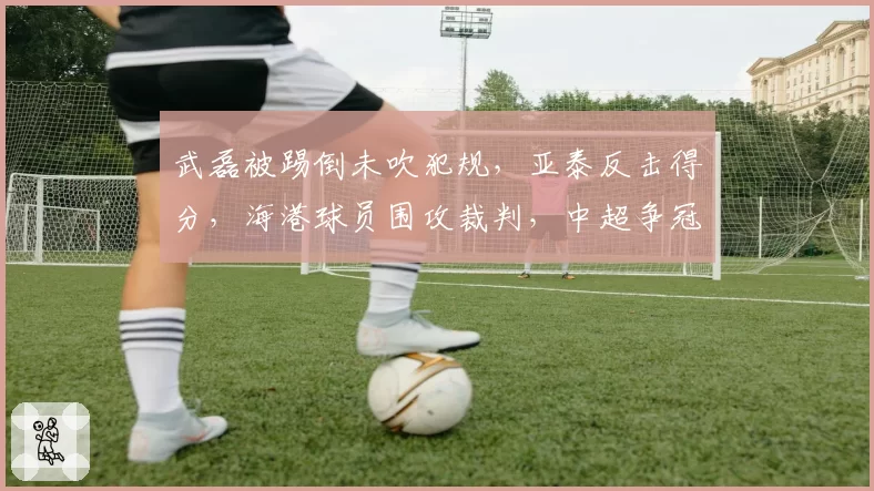 武磊被踢倒未吹犯规,亚泰反击得分,海港球员围攻裁判,中超争冠判罚争议再升级?