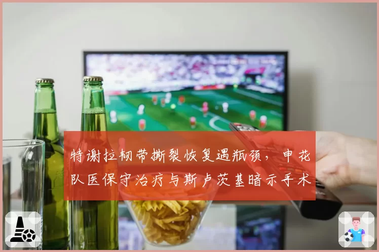 特谢拉韧带撕裂恢复遇瓶颈，申花队医保守治疗与斯卢茨基暗示手术方案冲突