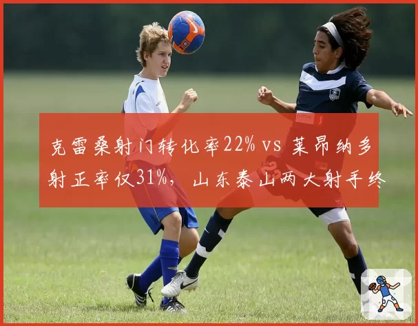 克雷桑射门转化率22% vs 莱昂纳多射正率仅31%，山东泰山两大射手终结效率反差