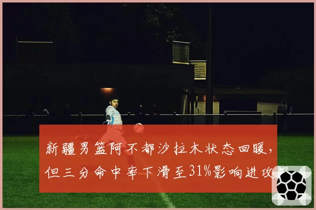 新疆男篮阿不都沙拉木状态回暖,但三分命中率下滑至31%影响进攻空间?