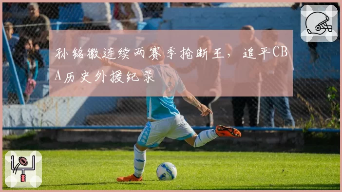 孙铭徽连续两赛季抢断王,追平CBA历史外援纪录