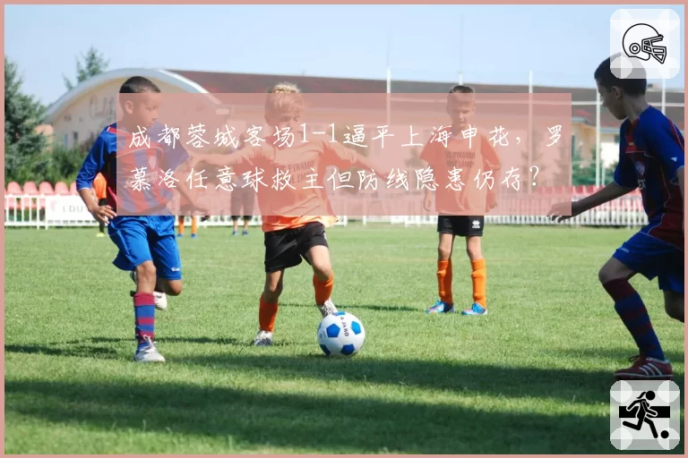 成都蓉城客场1-1逼平上海申花,罗慕洛任意球救主但防线隐患仍存?