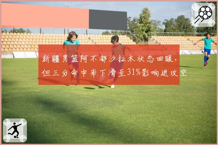 新疆男篮阿不都沙拉木状态回暖,但三分命中率下滑至31%影响进攻空间?