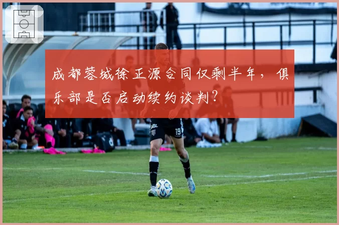 成都蓉城徐正源合同仅剩半年,俱乐部是否启动续约谈判?