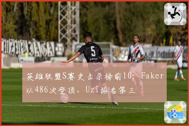 英雄联盟S赛史击杀榜前10：Faker以486次登顶，Uzi排名第三