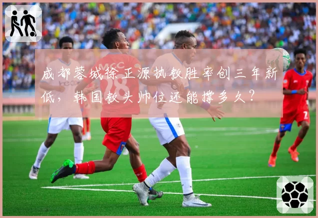 成都蓉城徐正源执教胜率创三年新低,韩国教头帅位还能撑多久?