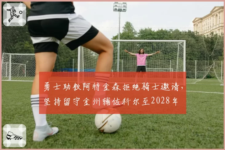 勇士助教阿特金森拒绝骑士邀请,坚持留守金州辅佐科尔至2028年