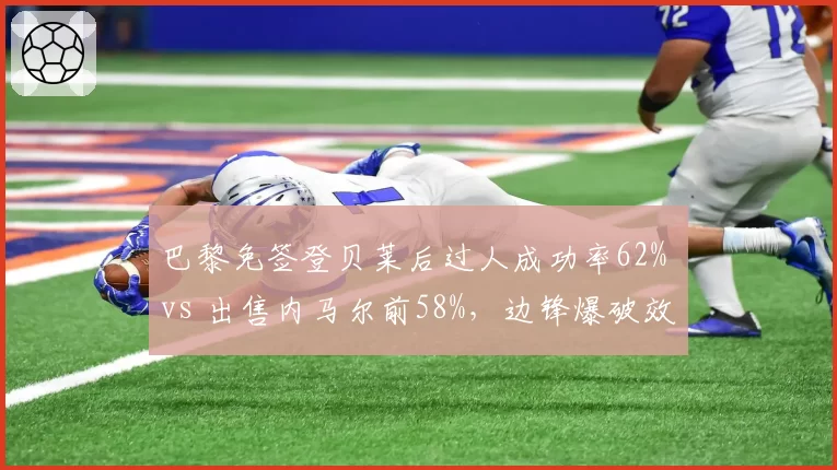巴黎免签登贝莱后过人成功率62% vs 出售内马尔前58%,边锋爆破效率不降反升
