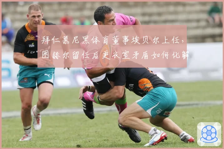 拜仁慕尼黑体育董事埃贝尔上任,图赫尔留任后更衣室矛盾如何化解?