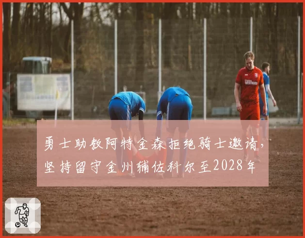 勇士助教阿特金森拒绝骑士邀请,坚持留守金州辅佐科尔至2028年