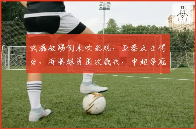 武磊被踢倒未吹犯规,亚泰反击得分,海港球员围攻裁判,中超争冠判罚争议再升级?