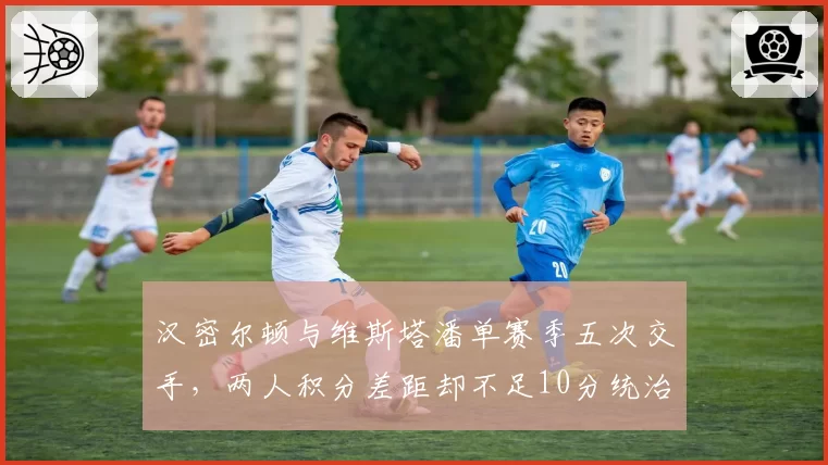 汉密尔顿与维斯塔潘单赛季五次交手,两人积分差距却不足10分统治力下滑