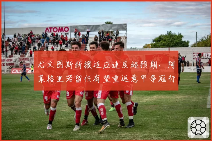 尤文图斯新援适应速度超预期,阿莱格里若留任有望重返意甲争冠行列