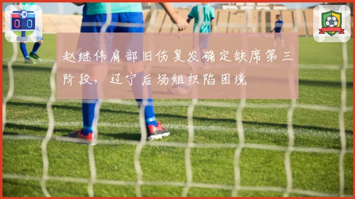 赵继伟肩部旧伤复发确定缺席第三阶段，辽宁后场组织陷困境
