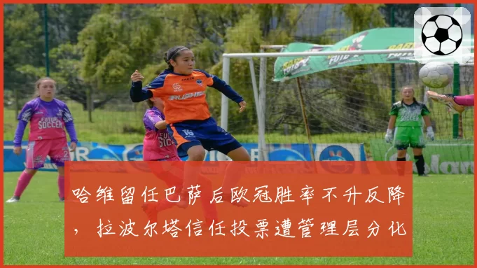 哈维留任巴萨后欧冠胜率不升反降,拉波尔塔信任投票遭管理层分化