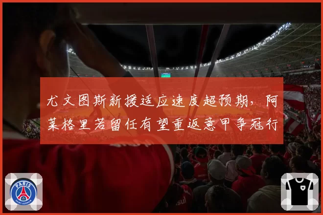尤文图斯新援适应速度超预期,阿莱格里若留任有望重返意甲争冠行列