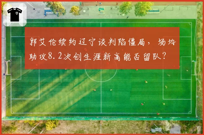 郭艾伦续约辽宁谈判陷僵局,场均助攻8.2次创生涯新高能否留队?