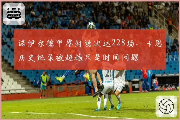 诺伊尔德甲零封场次达228场,卡恩历史纪录被超越只是时间问题