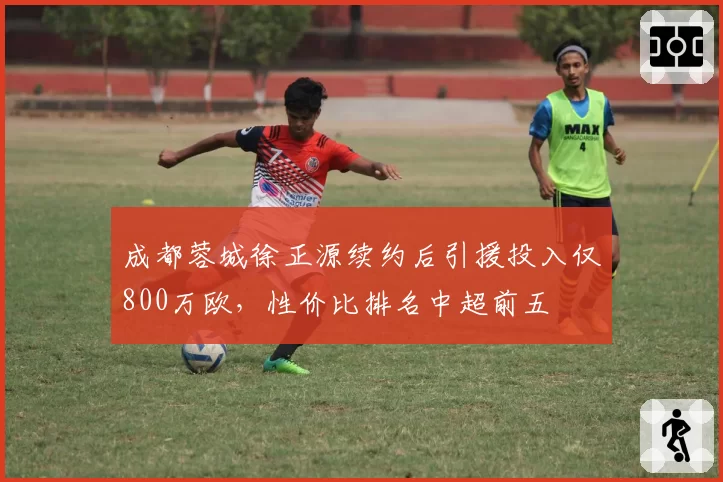 成都蓉城徐正源续约后引援投入仅800万欧,性价比排名中超前五