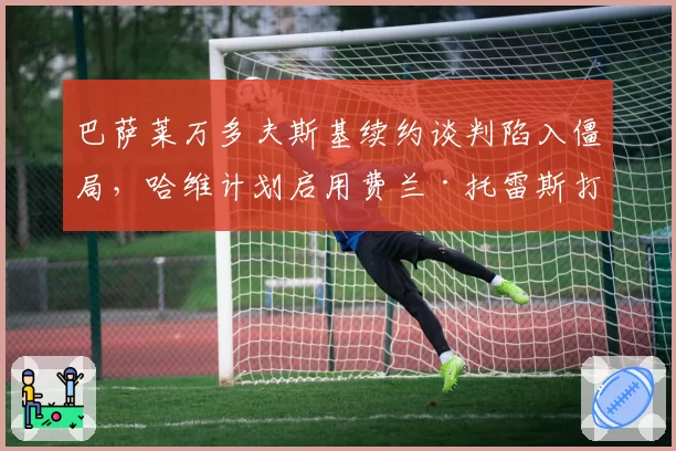 巴萨莱万多夫斯基续约谈判陷入僵局,哈维计划启用费兰·托雷斯打中锋