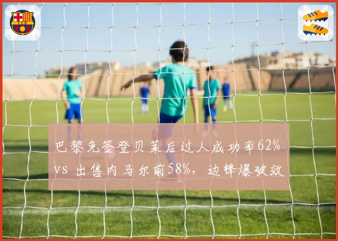巴黎免签登贝莱后过人成功率62% vs 出售内马尔前58%,边锋爆破效率不降反升