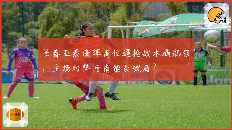 长春亚泰谢晖高位逼抢战术遇瓶颈,主场对阵河南能否破局?