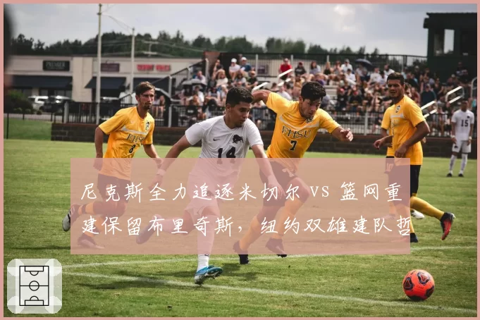 尼克斯全力追逐米切尔 vs 篮网重建保留布里奇斯,纽约双雄建队哲学对比