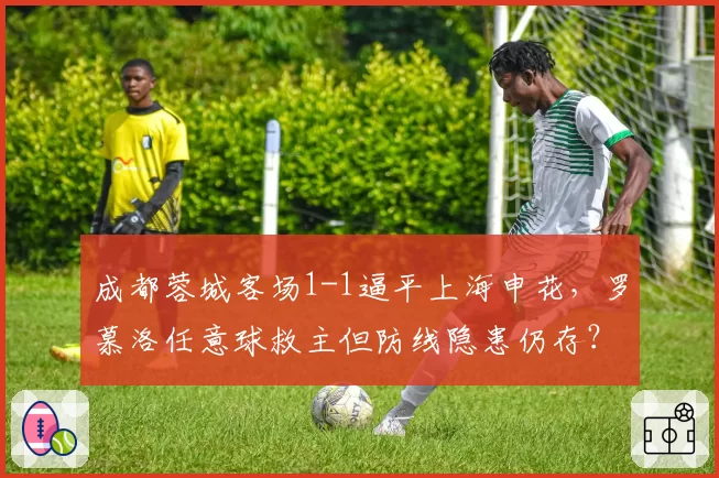 成都蓉城客场1-1逼平上海申花,罗慕洛任意球救主但防线隐患仍存?