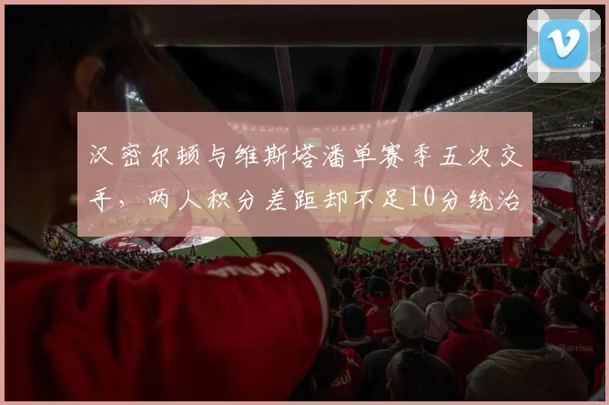 汉密尔顿与维斯塔潘单赛季五次交手,两人积分差距却不足10分统治力下滑